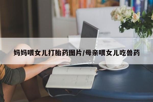 网上哪里买打胎药妈妈喂女儿打胎药图片/母亲喂女儿吃兽药