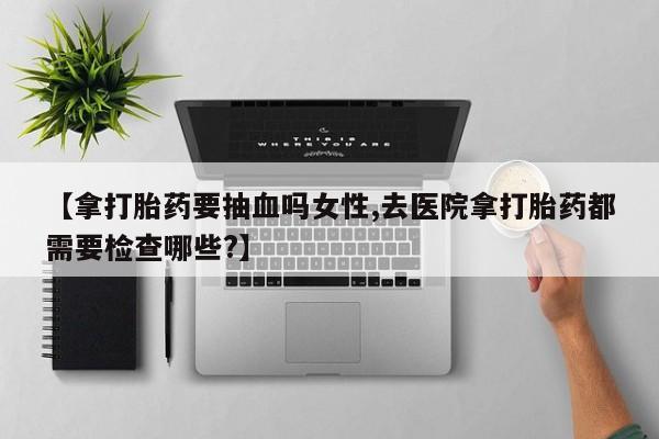 网上哪里买打胎药【拿打胎药要抽血吗女性,去医院拿打胎药都需要检查哪些?】