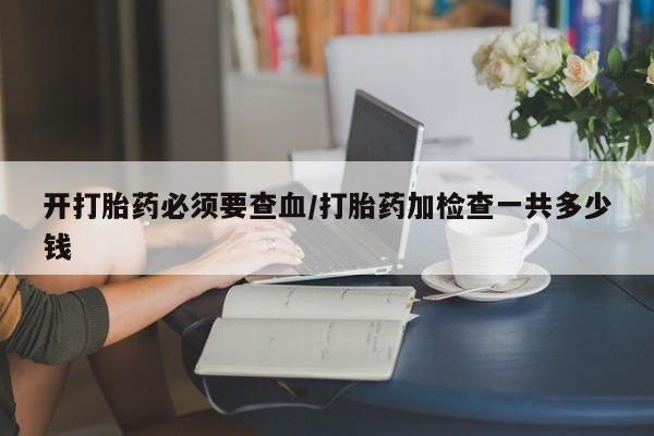 网上哪里买打胎药开打胎药必须要查血/打胎药加检查一共多少钱