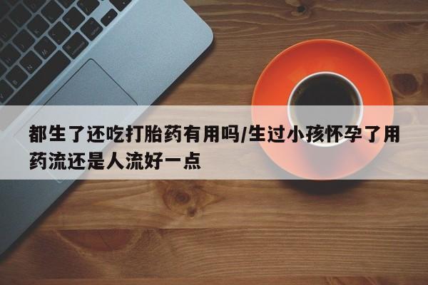 网上哪里买打胎药都生了还吃打胎药有用吗/生过小孩怀孕了用药流还是人流好一点