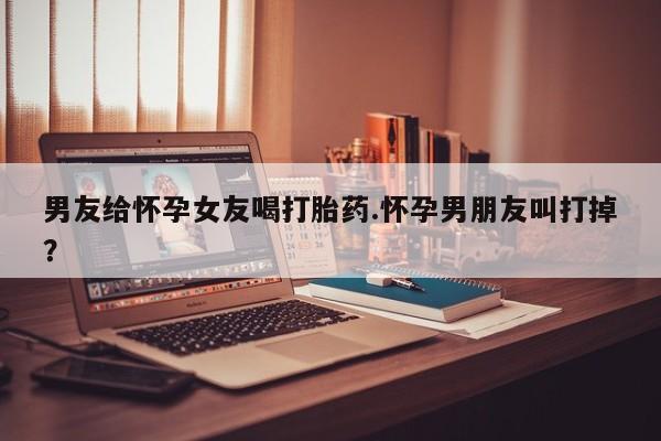 网上哪里买打胎药男友给怀孕女友喝打胎药.怀孕男朋友叫打掉？