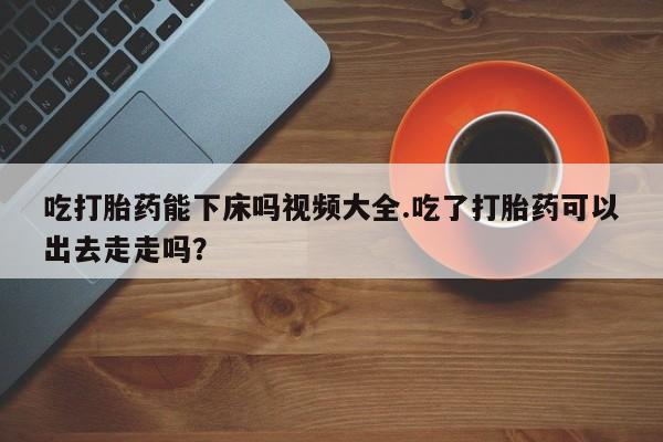 网上哪里买打胎药吃打胎药能下床吗视频大全.吃了打胎药可以出去走走吗？