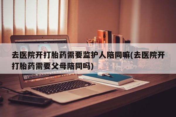 网上哪里买打胎药去医院开打胎药需要监护人陪同嘛(去医院开打胎药需要父母陪同吗)