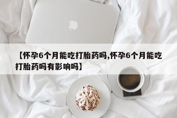 网上哪里买打胎药【怀孕6个月能吃打胎药吗,怀孕6个月能吃打胎药吗有影响吗】