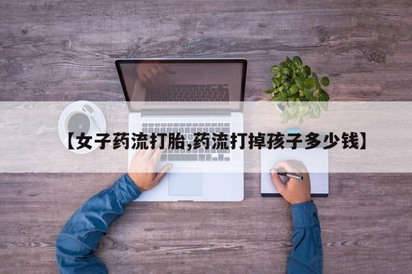 网上哪里买打胎药【女子药流打胎,药流打掉孩子多少钱】
