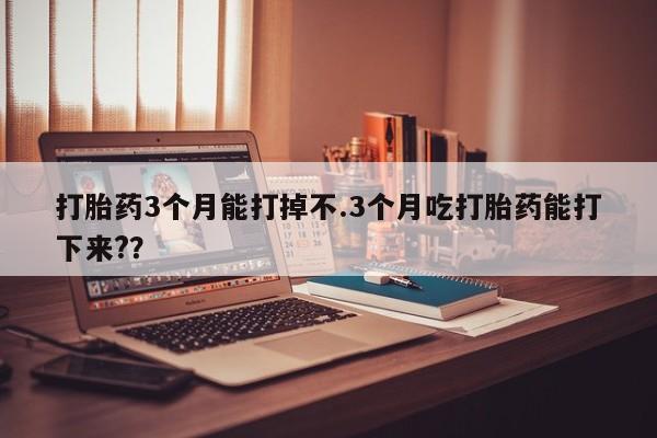 网上哪里买打胎药打胎药3个月能打掉不.3个月吃打胎药能打下来?？