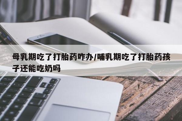 网上哪里买打胎药母乳期吃了打胎药咋办/哺乳期吃了打胎药孩子还能吃奶吗