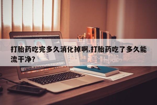 网上哪里买打胎药打胎药吃完多久消化掉啊.打胎药吃了多久能流干净？
