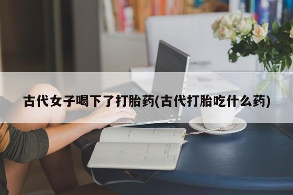 网上哪里买打胎药古代女子喝下了打胎药(古代打胎吃什么药)
