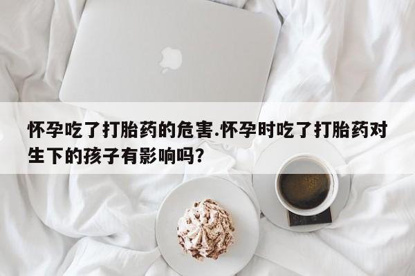 网上哪里买打胎药怀孕吃了打胎药的危害.怀孕时吃了打胎药对生下的孩子有影响吗？
