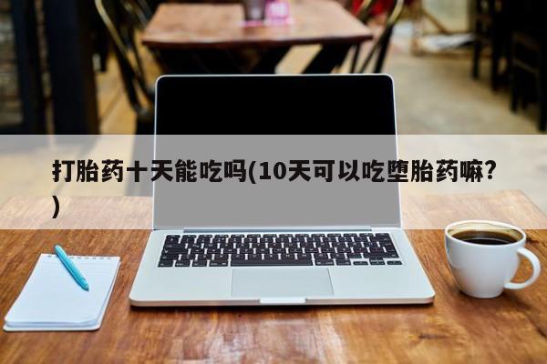 网上哪里买打胎药打胎药十天能吃吗(10天可以吃堕胎药嘛?)