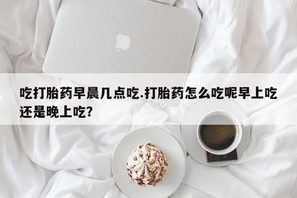 网上哪里买打胎药吃打胎药早晨几点吃.打胎药怎么吃呢早上吃还是晚上吃？