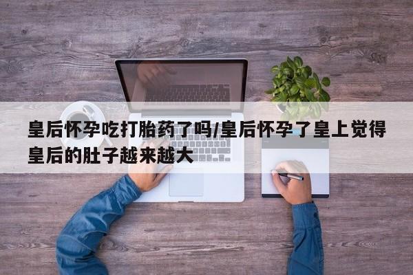 网上哪里买打胎药皇后怀孕吃打胎药了吗/皇后怀孕了皇上觉得皇后的肚子越来越大