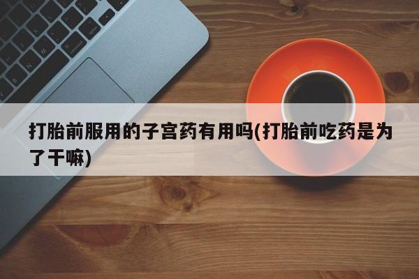 网上哪里买打胎药打胎前服用的子宫药有用吗(打胎前吃药是为了干嘛)