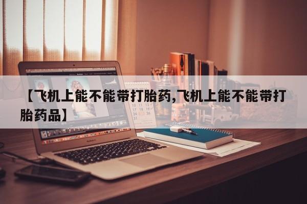 网上哪里买打胎药【飞机上能不能带打胎药,飞机上能不能带打胎药品】