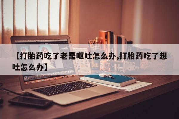 网上哪里买打胎药【打胎药吃了老是呕吐怎么办,打胎药吃了想吐怎么办】
