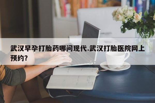 网上哪里买打胎药武汉早孕打胎药哪问现代.武汉打胎医院网上预约？