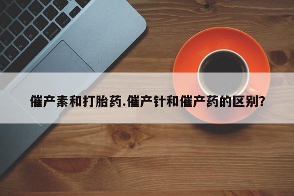 网上哪里买打胎药催产素和打胎药.催产针和催产药的区别？
