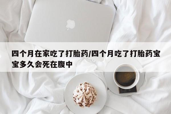 网上哪里买打胎药四个月在家吃了打胎药/四个月吃了打胎药宝宝多久会死在腹中