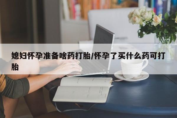 网上哪里买打胎药媳妇怀孕准备啥药打胎/怀孕了买什么药可打胎