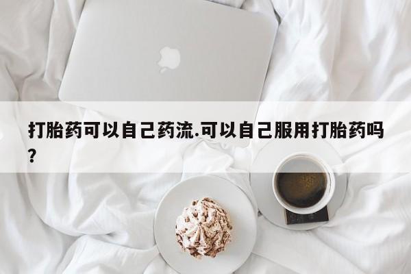 网上哪里买打胎药打胎药可以自己药流.可以自己服用打胎药吗？