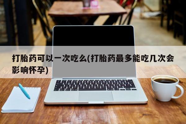 网上哪里买打胎药打胎药可以一次吃么(打胎药最多能吃几次会影响怀孕)
