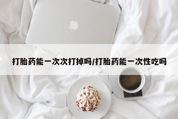 网上哪里买打胎药打胎药能一次次打掉吗/打胎药能一次性吃吗
