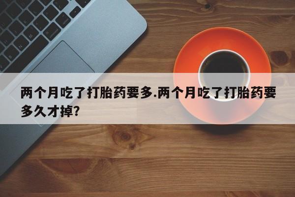网上哪里买打胎药两个月吃了打胎药要多.两个月吃了打胎药要多久才掉?