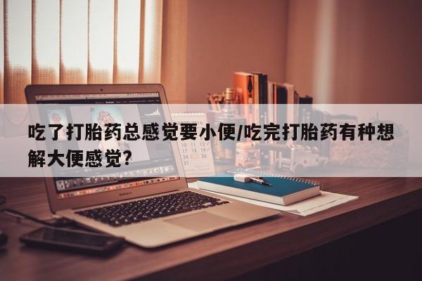 网上哪里买打胎药吃了打胎药总感觉要小便/吃完打胎药有种想解大便感觉?